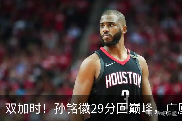 双加时！孙铭徽29分回巅峰，广厦逆转赢山西，赵嘉仁反击旧主失败
