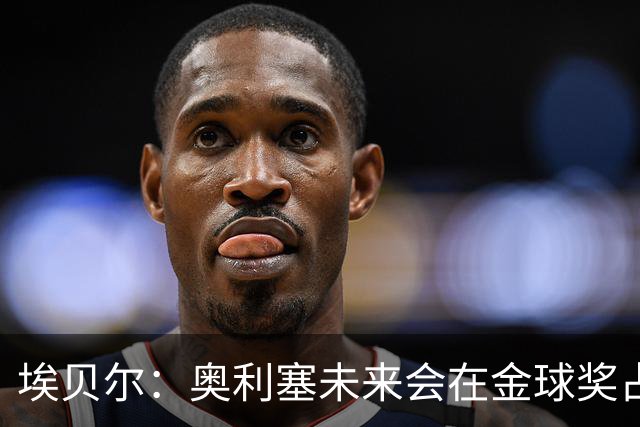 埃贝尔：奥利塞未来会在金球奖占一席之地；凯恩获奖实至名归
