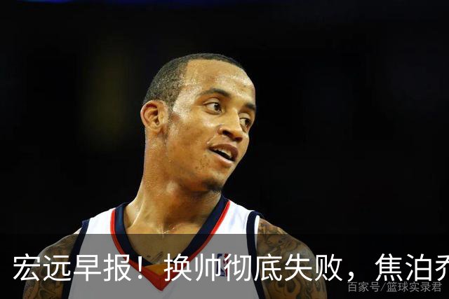 宏远早报！换帅彻底失败，焦泊乔伤情报告出炉，徐杰被弃用！