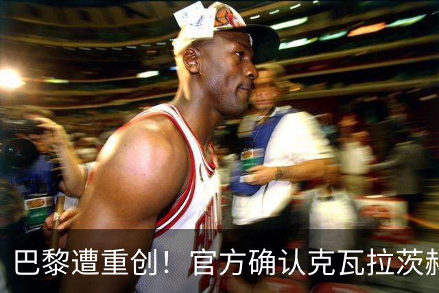 巴黎遭重创！官方确认克瓦拉茨赫利亚右膝十字韧带断裂将手术