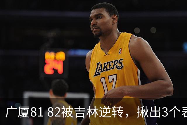 广厦81 82被吉林逆转，揪出3个表现最差之人，坑惨了浙江广厦！