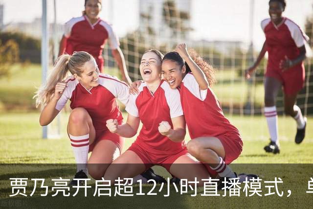 贾乃亮开启超12小时直播模式，单日销售额超5.7亿，创3年来最高纪录