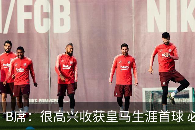 B席：很高兴收获皇马生涯首球 必须带着强烈求胜欲踢好国家德比