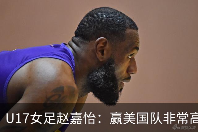 U17女足赵嘉怡：赢美国队非常高兴，马晓旭指导很相信我们